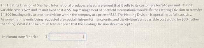 The Heating Division of Sheffield International produces a heating element that it sells to its customers for $46 per unit. Its unit
variable cost is $29, and its unit fixed cost is $5. Top management of Sheffield International would like the Heating Division to transfer
14,800 heating units to another division within the company at a price of $32. The Heating Division is operating at full capacity.
Assume that the units being requested are special high-performance units, and the division's unit variable cost would be $30 (rather
than $29). What is the minimum transfer price that the Heating Division should accept?
Minimum transfer price