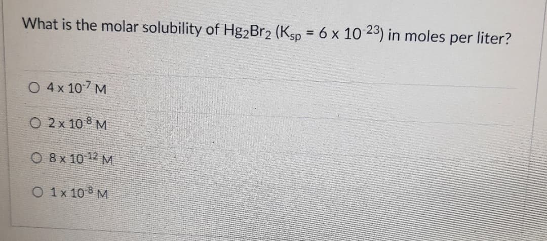 What is the molar solubility of Hg2Br2 (Ksp = 6 x 10 23) in moles per liter?
%3D
O 4x 107 M
O 2 x 108 M
O 8x 10 12 M
O 1x 10 8 M
