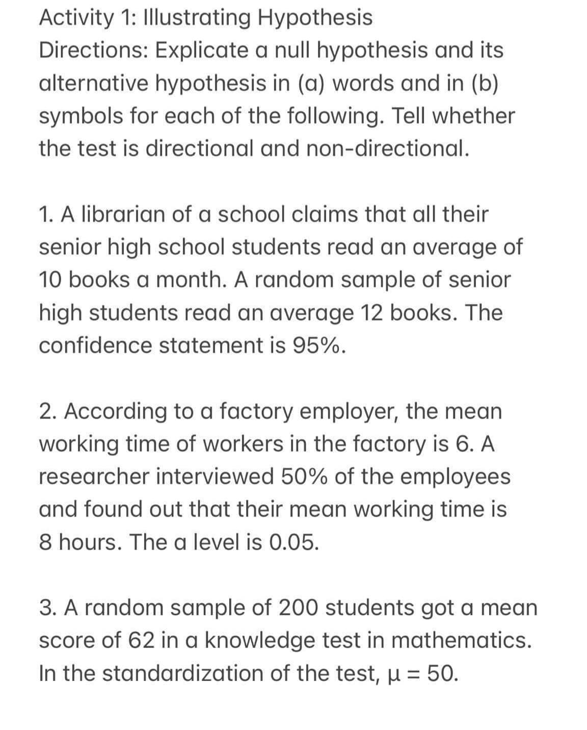 Activity 1: Illustrating Hypothesis
Directions: Explicate a null hypothesis and its
alternative hypothesis in (a) words and in (b)
symbols for each of the following. Tell whether
the test is directional and non-directional.
1. A librarian of a school claims that all their
senior high school students read an average of
10 books a month. A random sample of senior
high students read an average 12 books. The
confidence statement is 95%.
2. According to a factory employer, the mean
working time of workers in the factory is 6. A
researcher interviewed 50% of the employees
and found out that their mean working time is
8 hours. The a level is 0.05.
3. A random sample of 200 students got a mean
score of 62 in a knowledge test in mathematics.
In the standardization of the test, µ = 50.