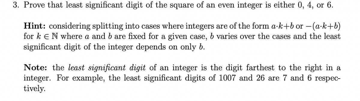 3. Prove that least significant digit of the square of an even integer is either 0, 4, or 6.
Hint: considering splitting into cases where integers are of the form a·k+b or (a.k+b)
for ke N where a and b are fixed for a given case, b varies over the cases and the least
significant digit of the integer depends on only b.
Note: the least significant digit of an integer is the digit farthest to the right in a
integer. For example, the least significant digits of 1007 and 26 are 7 and 6 respec-
tively.