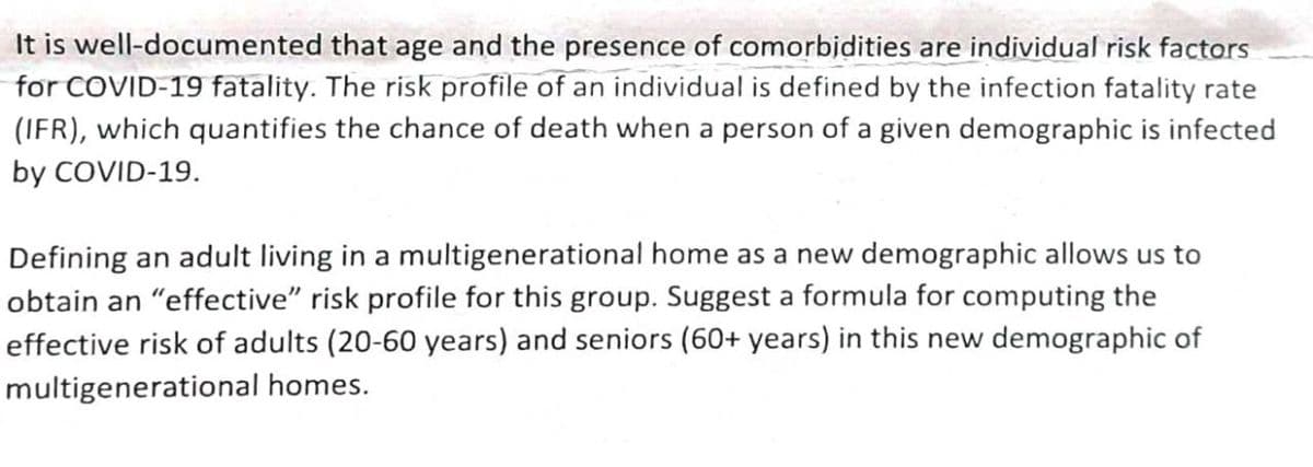 It is well-documented that age and the presence of comorbidities are individual risk factors
for COVID-19 fatality. The risk profile of an individual is defined by the infection fatality rate
(IFR), which quantifies the chance of death when a person of a given demographic is infected
by COVID-19.
Defining an adult living in a multigenerational home as a new demographic allows us to
obtain an "effective" risk profile for this group. Suggest a formula for computing the
effective risk of adults (20-60 years) and seniors (60+ years) in this new demographic of
multigenerational homes.