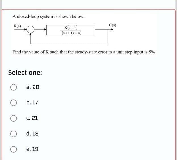 A closed-loop system is shown below.
R(s)
C(s)
K(s + 4)
(s+1 Xs+4)
Find the value of K such that the steady-state error to a unit step input is 5%
Select one:
а. 20
b. 17
C. 21
d. 18
е. 19

