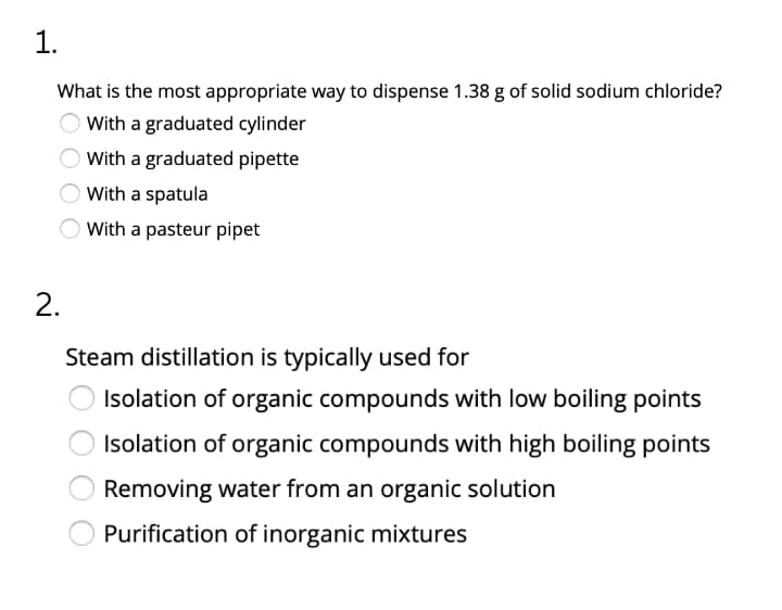 1.
What is the most appropriate way to dispense 1.38 g of solid sodium chloride?
With a graduated cylinder
With a graduated pipette
OWith a spatula
With a pasteur pipet
2.
Steam distillation is typically used for
Isolation of organic compounds with low boiling points
Isolation of organic compounds with high boiling points
Removing water from an organic solution
Purification of inorganic mixtures
O O O O
