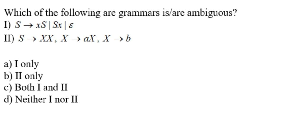 Which of the following are grammars is/are ambiguous?
I) S → xS | Sx | E
I) S > XX, X> ах, Х —Ь
a) I only
b) П only
c) Both I and II
d) Neither I nor II
