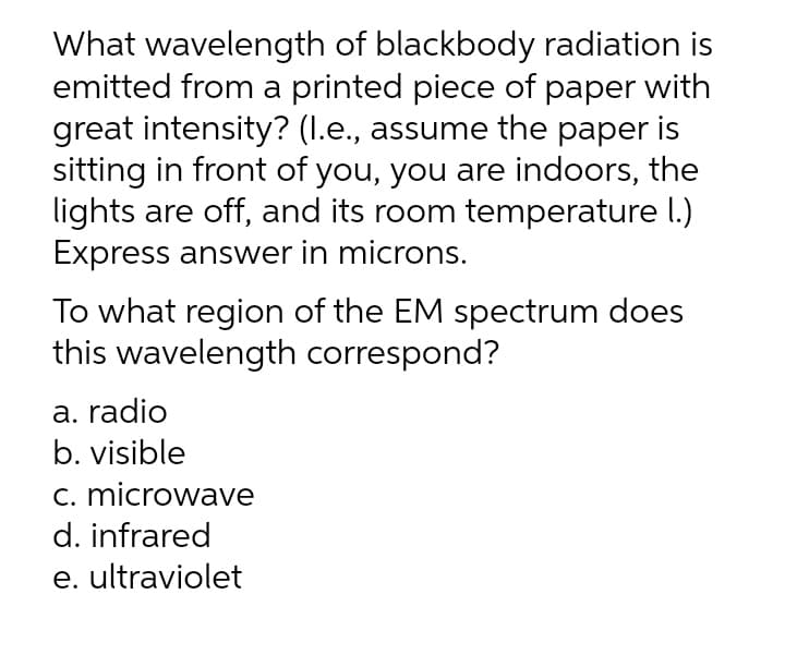 What wavelength of blackbody radiation is
emitted from a printed piece of paper with
great intensity? (I.e., assume the paper is
sitting in front of you, you are indoors, the
lights are off, and its room temperature I.)
Express answer in microns.
To what region of the EM spectrum does
this wavelength correspond?
a. radio
b. visible
c. microwave
d. infrared
e. ultraviolet
