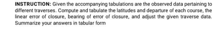 INSTRUCTION: Given the accompanying tabulations are the observed data pertaining to
different traverses. Compute and tabulate the latitudes and departure of each course, the
linear error of closure, bearing of error of closure, and adjust the given traverse data.
Summarize your answers in tabular form
