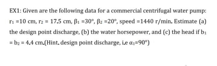 EX1: Given are the following data for a commercial centrifugal water pump:
ri =10 cm, r2 = 17.5 cm, B1 =30°, B2 =20°, speed =1440 r/min. Estimate (a)
the design point discharge, (b) the water horsepower, and (c) the head if b1
= b2 = 4.4 cm.(Hint, design point discharge, i.e a1=90°)
