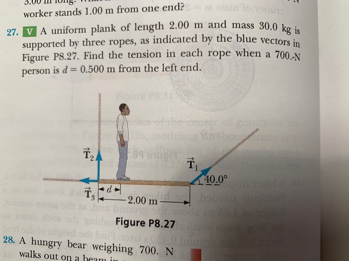 Figure P8.27. Find the tension in each rope when a 700.-N
worker stands 1.00 m from one end? e2cm lon
ropes, as indicated by the blue vectors in
27. VA uniform plank of length 2.00 m and mass 30.0 ke
by three ropes, as indicated by the blue vectors in
supported
Figure P8.27. Find the tension in each rope when a 700 N
person is d = 0.500 m from the left end.
er of gravig fo
12, modeling rethooran
8 B of model
10.26 T,
T2
0.250
Theatthe le
40.0°
lid or boln vibbud
ns bano sdi svode m81 o
+ d »
3.
2.00 m
di In bas
rirob be ss gairda Figure P8.27
goil sdrto idgiod oh bail rel 2 00 bou d
28. A hungry bear weighing 700. N
walks out on a heam in
