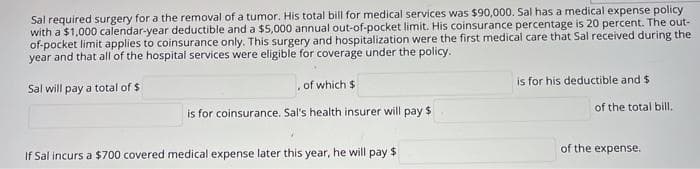 Sal required surgery for a the removal of a tumor. His total bill for medical services was $90,000. Sal has a medical expense policy
with a $1,000 calendar-year deductible and a $5,000 annual out-of-pocket limit. His coinsurance percentage is 20 percent. The out-
of-pocket limit applies to coinsurance only. This surgery and hospitalization were the first medical care that Sal received during the
year and that all of the hospital services were eligible for coverage under the policy.
of which $
is for his deductible and $
Sal will pay a total of $
of the total bill.
is for coinsurance. Sal's health insurer will pay $
of the expense.
If Sal incurs a $700 covered medical expense later this year, he will pay $
