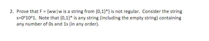 2. Prove that F = {ww|w is a string from {0,1}*} is not regular. Consider the string
s=0°10P1. Note that {0,1}* is any string (including the empty string) containing
any number of Os and 1s (in any order).
