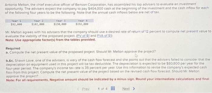 Antonio Melton, the chief executive officer of Benson Corporation, has assembled his top advisers to evaluate an investment
opportunity. The advisers expect the company to pay $404,000 cash at the beginning of the investment and the cash inflow for each
of the following four years to be the following. Note that the annual cash inflows below are net of tax
Year 1
$92,000
Year 2
$102,000
Year 3
$130,000
Year 4
$192,000
Mr. Melton agrees with his advisers that the company should use a desired rate of return of 12 percent to compute net present value to
evaluate the viability of the proposed project. (PV of $1 and PVA of $1)
Note: Use appropriate factor(s) from the tables provided.
Required
a. Compute the net present value of the proposed project. Should Mr. Melton approve the project?
A
b.&c. Shawn Love, one of the advisers, is wary of the cash flow forecast and she points out that the advisers failed to consider that the
depreciation on equipment used in this project will be tax deductible. The depreciation is expected to be $80,800 per year for the
four-year period. The company's income tax rate is 35 percent per year. Use this information to revise the company's expected cash
flow from this project. Compute the net present value of the project based on the revised cash flow forecast. Should Mr. Melton
approve the project?
Note: For all requirements, Negative amount should be indicated by a minus sign. Round your intermediate calculations and final
Prev
1 of 4
Next >