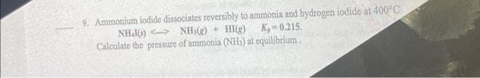 9. Ammonium iodide dissociates reversibly to ammonia and hydrogen iodide at 400°C
NH(s) <> _NH(g) + HI(g) _K = 0.215.
Calculate the pressure of ammonia (NH) at equilibrium.