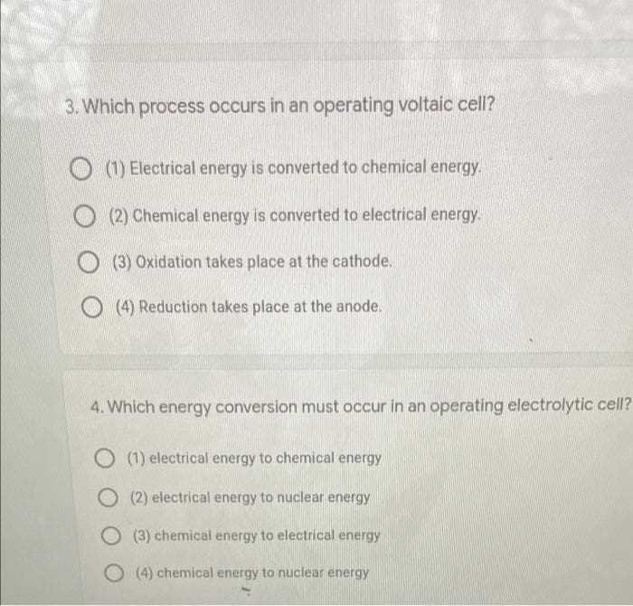 3. Which process occurs in an operating voltaic cell?
(1) Electrical energy is converted to chemical energy.
(2) Chemical energy is converted to electrical energy.
(3) Oxidation takes place at the cathode.
(4) Reduction takes place at the anode.
4. Which energy conversion must occur in an operating electrolytic cell?
O (1) electrical energy to chemical energy
O(2) electrical energy to nuclear energy
O (3) chemical energy to electrical energy
O (4) chemical energy to nuclear energy