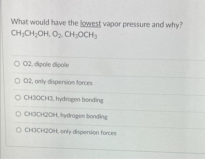 What would have the lowest vapor pressure and why?
CH3CH2OH, O2, CH3OCH3
O 02, dipole dipole
O 02, only dispersion forces
O CH3OCH3, hydrogen bonding
O CH3CH2OH, hydrogen bonding
O CH3CH2OH, only dispersion forces
