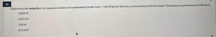 26
Determine the molarity of an aqueous solution of summerinium (molar mass=146.35 g/mol) that has a concentration of 0.914 molal. The density of summerinium is 0.986 g/mL.
0.805 M
0.321 M
134 M
0.914 M