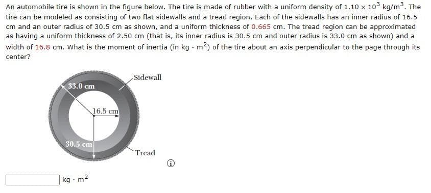 An automobile tire is shown in the figure below. The tire is made of rubber with a uniform density of 1.10 x 10³ kg/m³. The
tire can be modeled as consisting of two flat sidewalls and a tread region. Each of the sidewalls has an inner radius of 16.5
cm and an outer radius of 30.5 cm as shown, and a uniform thickness of 0.665 cm. The tread region can be approximated
as having a uniform thickness of 2.50 cm (that is, its inner radius is 30.5 cm and outer radius is 33.0 cm as shown) and a
width of 16.8 cm. What is the moment of inertia (in kg. m²) of the tire about an axis perpendicular to the page through its
center?
Sidewall
33.0 cm
Tread
16.5 cm
30.5 cm
kg - m²