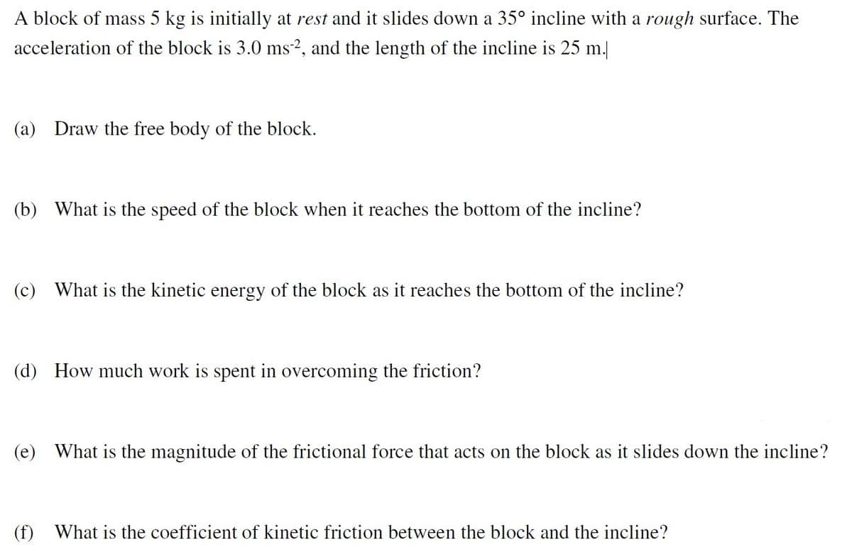 A block of mass 5 kg is initially at rest and it slides down a 35° incline with a rough surface. The
acceleration of the block is 3.0 ms-2, and the length of the incline is 25 m.
(a) Draw the free body of the block.
(b) What is the speed of the block when it reaches the bottom of the incline?
(c) What is the kinetic energy of the block as it reaches the bottom of the incline?
(d) How much work is spent in overcoming the friction?
(e) What is the magnitude of the frictional force that acts on the block as it slides down the incline?
(f) What is the coefficient of kinetic friction between the block and the incline?