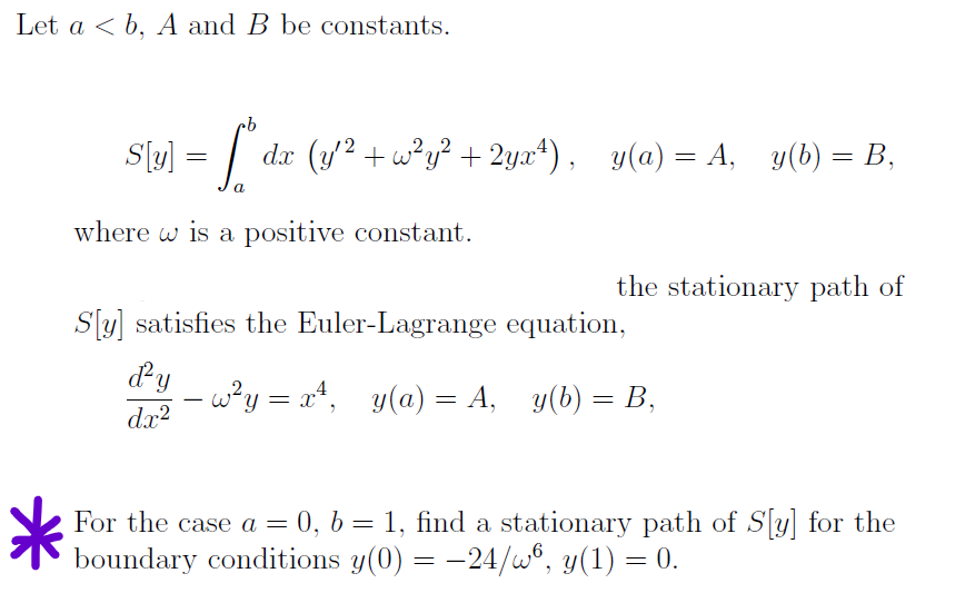 Let a ≤ b, A and B be constants.
S[y] = [° da (y^² +w²y² + 2yxª¹), y(a)=A, _y(b)= B,
a
where w is a positive constant.
the stationary path of
S[y] satisfies the Euler-Lagrange equation,
d'y
dx²
-w²y = x², y(a) = A, y(b) = B,
For the case a = 0, b = 1, find a stationary path of S[y] for the
boundary conditions y(0) = −24/w6, y(1) = 0.