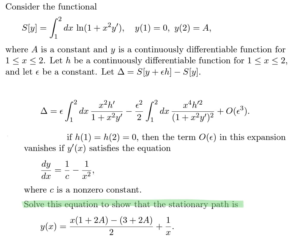 Consider the functional
S[y] = [² dx ln(1 + x² y'), y(1) = 0, y(2) = A,
where A is a constant and y is a continuously differentiable function for
1 ≤ x ≤ 2. Let h be a continuously differentiable function for 1 ≤ x ≤ 2,
and let € be a constant. Let A = S[y+ ch]— S[y].
2
= e f₁² da
A = E
1 1
x²h'
1 + x²y'
dy
dx с
where c is a nonzero constant.
y(x)
²f²
1
+0(€³).
if h(1) = h(2) = 0, then the term O(e) in this expansion
vanishes if y' (x) satisfies the equation
=
dx
Solve this equation to show that the stationary path is
x(1+2A) − (3 + 2A) 1
+
2
x4h12
(1 + x²y')²
X
