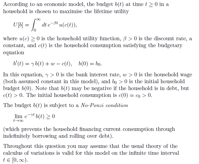 According
household
to an economic model, the budget b(t) at time t ≥ 0 in a
is chosen to maximise the lifetime utility
UM = [ die
₁
dt e-ßt u(c(t)),
where u(c) ≥ 0 is the household utility function, ß> 0 is the discount rate, a
constant, and c(t) is the household consumption satisfying the budgetary
equation
b'(t) = yb(t) + wc(t), b(0) = bo.
In this equation, y> 0 is the bank interest rate, w> 0 is the household wage
(both assumed constant in this model), and bo > 0 is the initial household
budget b(0). Note that b(t) may be negative if the household is in debt, but
c(t) > 0. The initial household consumption is c(0) = co > 0.
The budget b(t) is subject to a No-Ponzi condition
lim et b(t) ≥ 0
t-→∞
(which prevents the household financing current consumption through
indefinitely borrowing and rolling over debt).
Throughout this question you may assume that the usual theory of the
calculus of variations is valid for this model on the infinite time interval
t = [0, ∞).