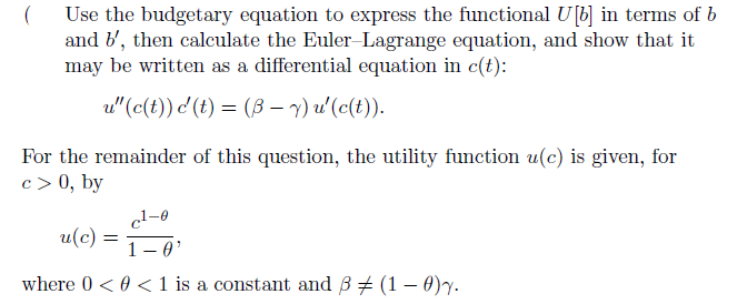 (
Use the budgetary equation to express the functional U[b] in terms of b
and b', then calculate the Euler-Lagrange equation, and show that it
may be written as a differential equation in c(t):
u" (c(t)) c' (t) = (B - y) u' (c(t)).
For the remainder of this question, the utility function u(c) is given, for
c> 0, by
c¹-0
1-0¹
where 0 <0 <1 is a constant and 3 (1 - 0)y.
u(c)
=