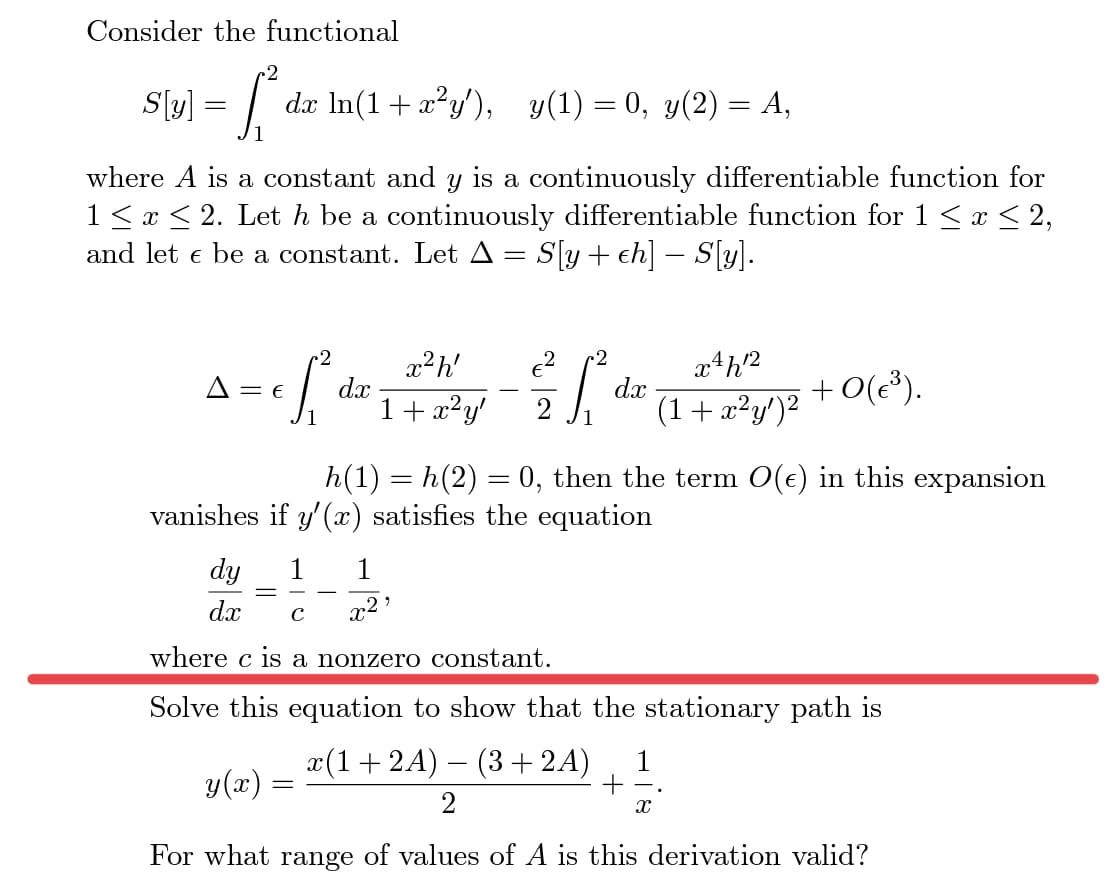 Consider the functional
S[(y) = R₁²
dx ln(1+x²y'), y(1) = 0, y(2) = A,
where A is a constant and y is a continuously differentiable function for
1 ≤ x ≤ 2. Let h be a continuously differentiable function for 1 ≤ x ≤ 2,
and let e be a constant. Let A = S[y + ch] – S[y].
-2
S
A = E
dx
=
x²h' €² 2
1²
1 + x²y' 2
dy
dx с
where c is a nonzero constant.
1
x²¹
dx
h(1) = h(2) = 0, then the term O(e) in this expansion
vanishes if y'(x) satisfies the equation
x4h2
(1 + x²y')²
+ 0(€³).
Solve this equation to show that the stationary path is
y(x)
x(1+2A) – (3 + 2A) 1
+
X
For what range of values of A is this derivation valid?