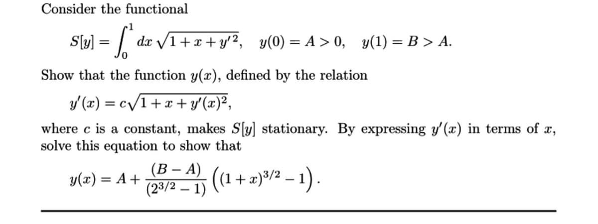 Consider the functional
1
Sl[y] = f
Show that the function y(x), defined by the relation
y'(x) = c√/1 + x + y'(x)²,
where c is a constant, makes S[y] stationary. By expressing y'(x) in terms of x,
solve this equation to show that
dx √1+x+y¹2, y(0)=A>0, y(1) = B > A.
y(x) = A +
(B - A)
(23/2 - 1)
((1 + + x)³/2² − 1).