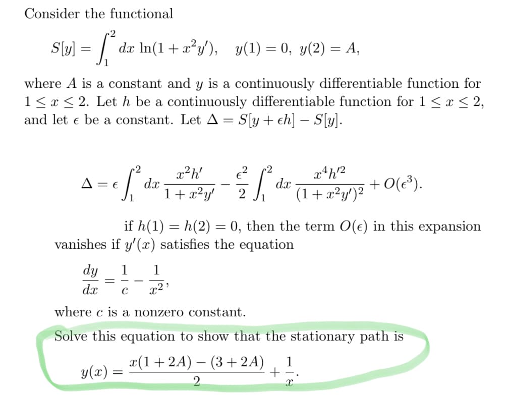 Consider the functional
2
S[(y)] = [₁² dx ln(1 + x²y'), y(1) = 0, y(2) = A,
where A is a constant and y is a continuously differentiable function for
1 ≤ x ≤ 2. Let h be a continuously differentiable function for 1 ≤ x ≤ 2,
and let e be a constant. Let A = S[y+ ch] — S[y].
2
= cf ₁²
A = E
dx
y(x)
x²h' €²
=
x4h2
(1+x²y')²
1
& ff d
2
+0(€³).
if h(1) = h(2) = 0, then the term O(e) in this expansion
vanishes if y'(x) satisfies the equation
1 + x²y'
dx
dy
1 1
dx с x²
where c is a nonzero constant.
Solve this equation to show that the stationary path is
x(1+2A) − (3+2A) 1
+
2
X