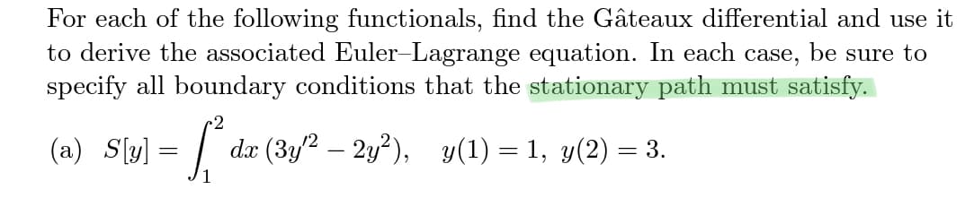 For each of the following functionals, find the Gâteaux differential and use it
to derive the associated Euler-Lagrange equation. In each case, be sure to
specify all boundary conditions that the stationary path must satisfy.
-2
(a) S[u] = fª da (3y^² – 2y²), v(1) – 1, v(2)
dx
-
=
= 3.