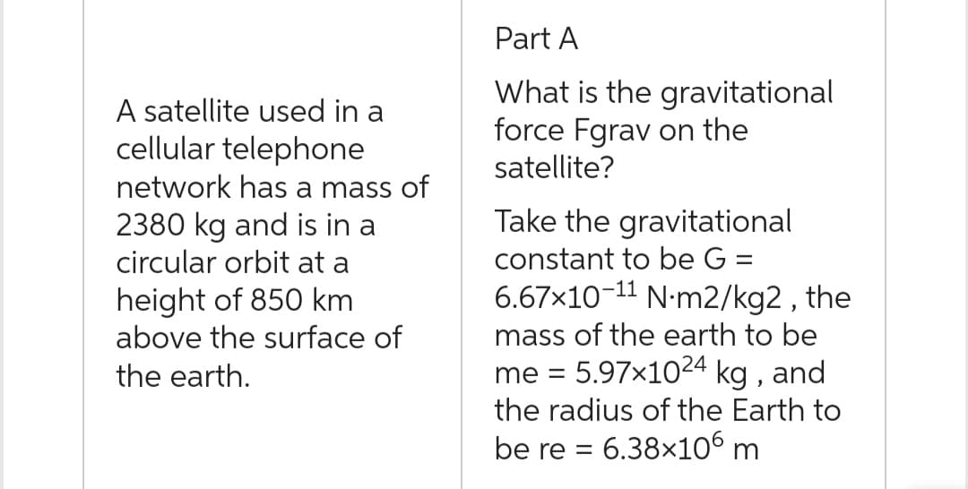 A satellite used in a
cellular telephone
network has a mass of
2380 kg and is in a
circular orbit at a
height of 850 km
above the surface of
the earth.
Part A
What is the gravitational
force Fgrav on the
satellite?
Take the gravitational
constant to be G =
6.67x10-11 N-m2/kg2, the
mass of the earth to be
me = 5.97x1024 kg, and
the radius of the Earth to
be re = 6.38×106 m