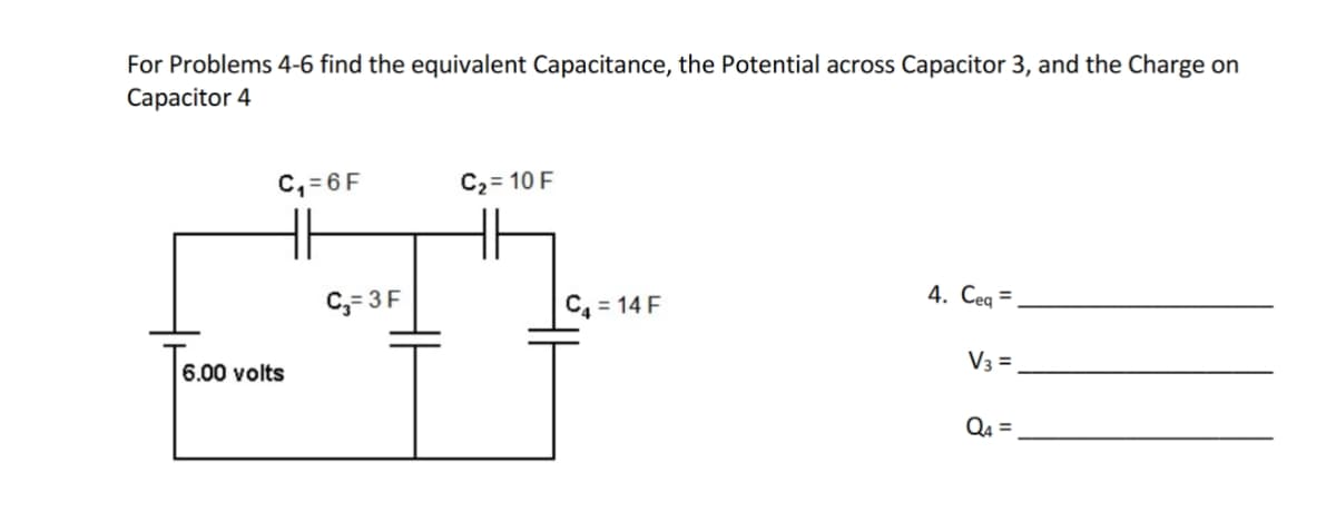For Problems 4-6 find the equivalent Capacitance, the Potential across Capacitor 3, and the Charge on
Capacitor 4
C₁=6F
6.00 volts
C₂=3F
C₂ = 10 F
C₁ = 14 F
4. Ceq=
V3 =
Q4=