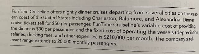 FunTime Cruiseline offers nightly dinner cruises departing from several cities on the east-
ern coast of the United States including Charleston, Baltimore, and Alexandria. Dinner
cruise tickets sell for $50 per passenger. FunTime Cruiseline's variable cost of providing
the dinner is $30 per passenger, and the fixed cost of operating the vessels (depreciation,
salaries, docking fees, and other expenses) is $210,000 per month. The company's rel-
evant range extends to 20,000 monthly passengers.
