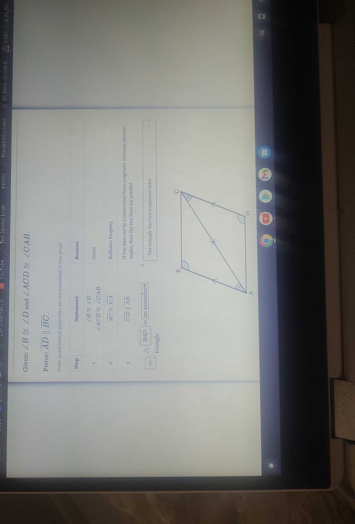 Step
Given: ZBZD and ZACD ZCAB.
H
23movies ree
2
Prove: AD BC.
Note: quadrilateral properties are not permitted in this proof.
3
Statement
triangle
ZB
ZACD
ZD
LCAB
AC CA
CD AB
BAD is an isosceles
YouTube
A
2
Test Session Login
B
Reason
Given
Reflexive Property
41 44444444
Fistory
7
9
If two lines cut by a transversal form congruent alternate interior
angles, then the two lines are parallel
The triangle has two congruent sides
The Girl Who Cried 3 My Drive-Google D
MGES19_SE_FL PIE
00