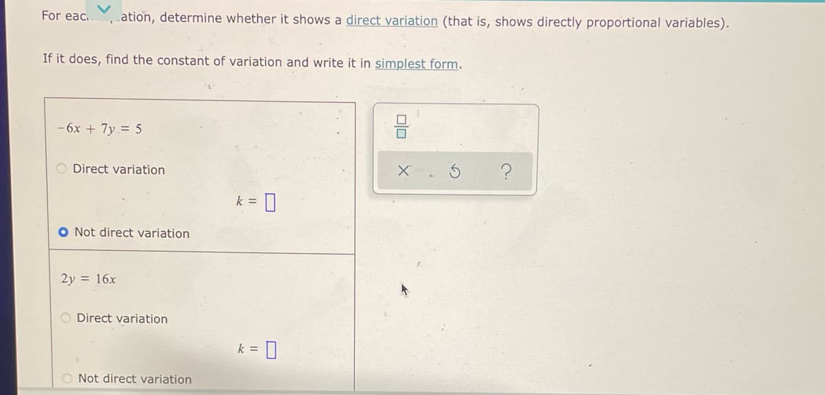 For eac.
.ation, determine whether it shows a direct variation (that is, shows directly proportional variables).
If it does, find the constant of variation and write it in simplest form.
-6x + 7y = 5
O Direct variation
k =
0
O Not direct variation
2y = 16x
O Direct variation
k =
O Not direct variation
