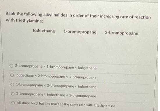 Rank the following alkyl halides in order of their increasing rate of reaction
with triethylamine:
lodoethane 1-bromopropane
2-bromopropane
2-bromopropane < 1-bromopropane < lodoethane
lodoethane < 2-bromopropane < 1-bromopropane
O 1-bromopropane 2-bromopropane < iodoethane
O 2-bromopropane <iodoethane < 1-bromopropane
All three alkyl halides react at the same rate with triethylamine
