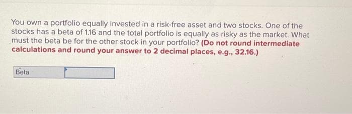 You own a portfolio equally invested in a risk-free asset and two stocks. One of the
stocks has a beta of 1.16 and the total portfolio is equally as risky as the market. What
must the beta be for the other stock in your portfolio? (Do not round intermediate
calculations and round your answer to 2 decimal places, e.g., 32.16.)
Beta