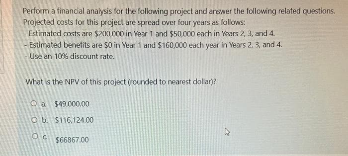 Perform a financial analysis for the following project and answer the following related questions.
Projected costs for this project are spread over four years as follows:
Estimated costs are $200,000 in Year 1 and $50,000 each in Years 2, 3, and 4.
- Estimated benefits are $0 in Year 1 and $160,000 each year in Years 2, 3, and 4.
- Use an 10% discount rate.
What is the NPV of this project (rounded to nearest dollar)?
Oa. $49,000.00
Ob. $116,124.00
OC.
$66867.00