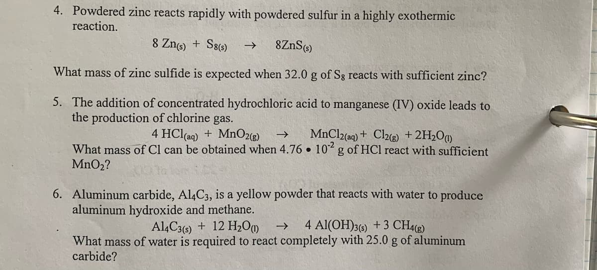 4. Powdered zinc reacts rapidly with powdered sulfur in a highly exothermic
reaction.
8 Zng) + S8()
What mass of zinc sulfide is expected when 32.0 g of Sg reacts with sufficient zinc?
5. The addition of concentrated hydrochloric acid to manganese (IV) oxide leads to
the production of chlorine gas.
4 HCl(aq) + MnO2(3)
MnCl2(aq) + Cl2(e) +2H2O0
What mass of Cl can be obtained when 4.76 • 10 g of HCl react with sufficient
MnO2?
6. Aluminum carbide, Al4C3, is a yellow powder that reacts with water to produce
aluminum hydroxide and methane.
Al,C3(6) + 12 H2Om
4 Al(OH)3() +3 CH4(g)
What mass of water is required to react completely with 25.0 g of aluminum
carbide?

