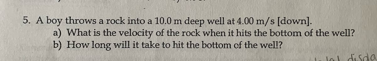 5. A boy throws a rock into a 10.0 m deep well at 4.00 m/s [down].
a) What is the velocity of the rock when it hits the bottom of the well?
b) How long will it take to hit the bottom cf the well?
