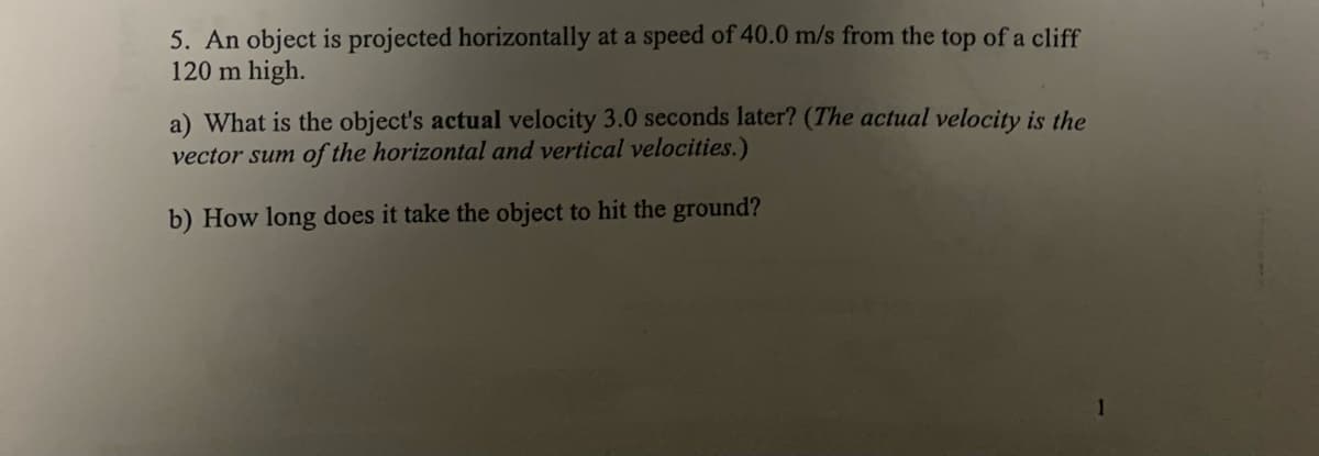5. An object is projected horizontally at a speed of 40.0 m/s from the top of a cliff
120 m high.
a) What is the object's actual velocity 3.0 seconds later? (The actual velocity is the
vector sum of the horizontal and vertical velocities.)
b) How long does it take the object to hit the ground?
