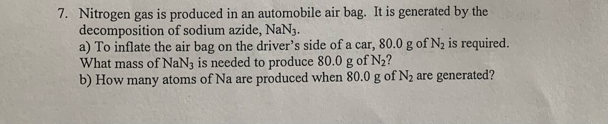 7. Nitrogen gas is produced in an automobile air bag. It is generated by the
decomposition of sodium azide, NaN3.
a) To inflate the air bag on the driver's side of a car, 80.0 g of N2 is required.
What mass of NaN3 is needed to produce 80.0 g of N2?
b) How many atoms of Na are produced when 80.0 g of N2 are generated?
