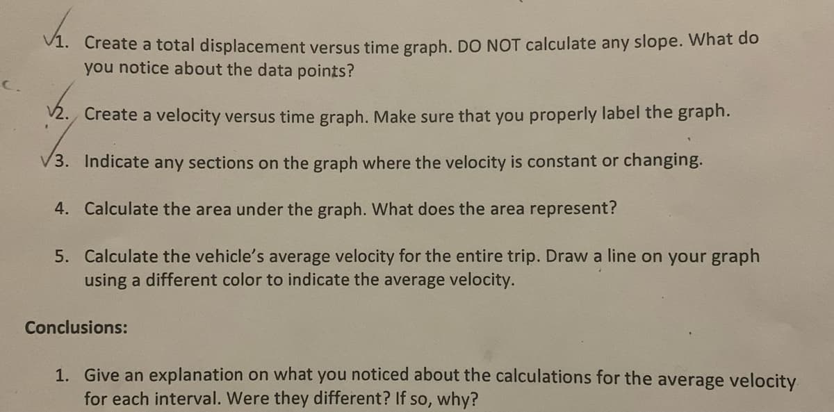 V1. Create a total displacement versus time graph. DO NOT calculate any slope. What do
you notice about the data points?
C.
V2. Create a velocity versus time graph. Make sure that you properly label the graph.
V3. Indicate any sections on the graph where the velocity is constant or changing.
4. Calculate the area under the graph. What does the area represent?
5. Calculate the vehicle's average velocity for the entire trip. Draw a line on your graph
using a different color to indicate the average velocity.
Conclusions:
1. Give an explanation on what you noticed about the calculations for the average velocity
for each interval. Were they different? If so, why?
