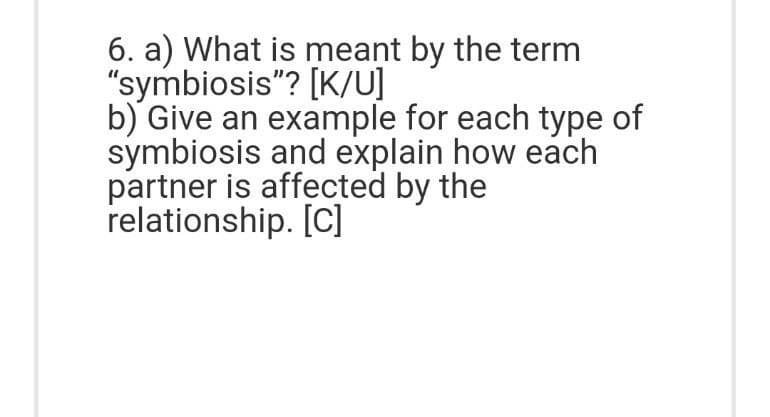 6. a) What is meant by the term
"symbiosis"? [K/U]
b) Give an example for each type of
symbiosis and explain how each
partner is affected by the
relationship. [C]