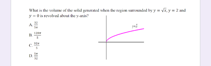What is the volume of the solid generated when the region surrounded by y = Vx, y = 2 and
y = 0 is revolved about the y-axis?
32
A.
1287
B.
5
327
C.
D.
32
