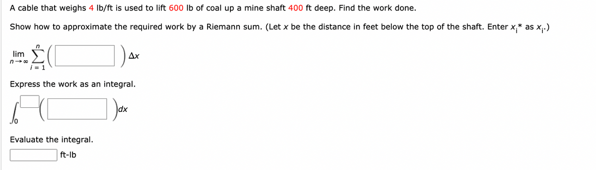 A cable that weighs 4 lb/ft is used to lift 600 lb of coal up a mine shaft 400 ft deep. Find the work done.
Show how to approximate the required work by a Riemann sum. (Let x be the distance in feet below the top of the shaft. Enter x.* as x₁.)
lim
n-∞
i = 1
Jo
Express the work as an integral.
Ax
Evaluate the integral.
ft-lb
dx