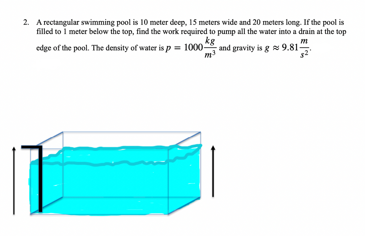 2. A rectangular swimming pool is 10 meter deep, 15 meters wide and 20 meters long. If the pool is
filled to 1 meter below the top, find the work required to pump all the water into a drain at the top
kg
m
edge of the pool. The density of water is p = 1000-
and gravity is g≈ 9.81-
m3
