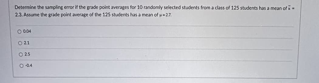 Determine the sampling error if the grade point averages for 10 randomly selected students from a class of 125 students has a mean of x =
2.3. Assume the grade point average of the 125 students has a mean of μ=2.7.
O 0.04
O 2.1
O 2.5
O -0.4