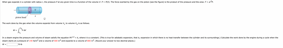 When gas expands in a cylinder with radius r, the pressure P at any given time is a function of the volume V: P = P(V). The force exerted by the gas on the piston (see the figure) is the product of the pressure and the area: F = r²P.
piston head
i
The work done by the gas when the volume expands from volume V₁ to volume V₂ is as follows.
-V₂
W =
X
P dV
In a steam engine the pressure and volume of steam satisfy the equation PV1.4 = k, where k is a constant. (This is true for adiabatic expansion, that is, expansion in which there is no heat transfer between the cylinder and its surroundings.) Calculate the work done by the engine during a cycle when the
steam starts at a pressure of 140 lb/in² and a volume of 500 in³ and expands to a volume of 800 in³. (Round your answer to two decimal places.)
W =
ft-lb