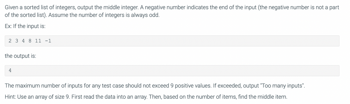 Given a sorted list of integers, output the middle integer. A negative number indicates the end of the input (the negative number is not a part
of the sorted list). Assume the number of integers is always odd.
Ex: If the input is:
2 3 4 8 11 -1
the output is:
4
The maximum number of inputs for any test case should not exceed 9 positive values. If exceeded, output "Too many inputs".
Hint: Use an array of size 9. First read the data into an array. Then, based on the number of items, find the middle item.
