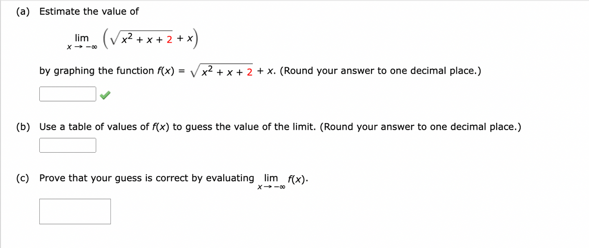 (a) Estimate the value of
(√x²+x+2
by graphing the function f(x) = √x² + x + 2 + x. (Round your answer to one decimal place.)
lim
X-8
+
(b) Use a table of values of f(x) to guess the value of the limit. (Round your answer to one decimal place.)
(c) Prove that your guess is correct by evaluating lim f(x).
X→-8